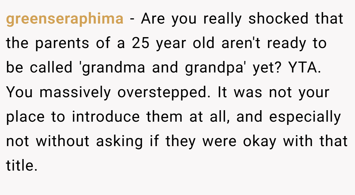 greenseraphima − Are you really shocked that the parents of a 25 year old aren't ready to be called 'grandma and grandpa' yet? YTA. You massively overstepped. It was not your place to introduce them at all, and especially not without asking if they were okay with that title.