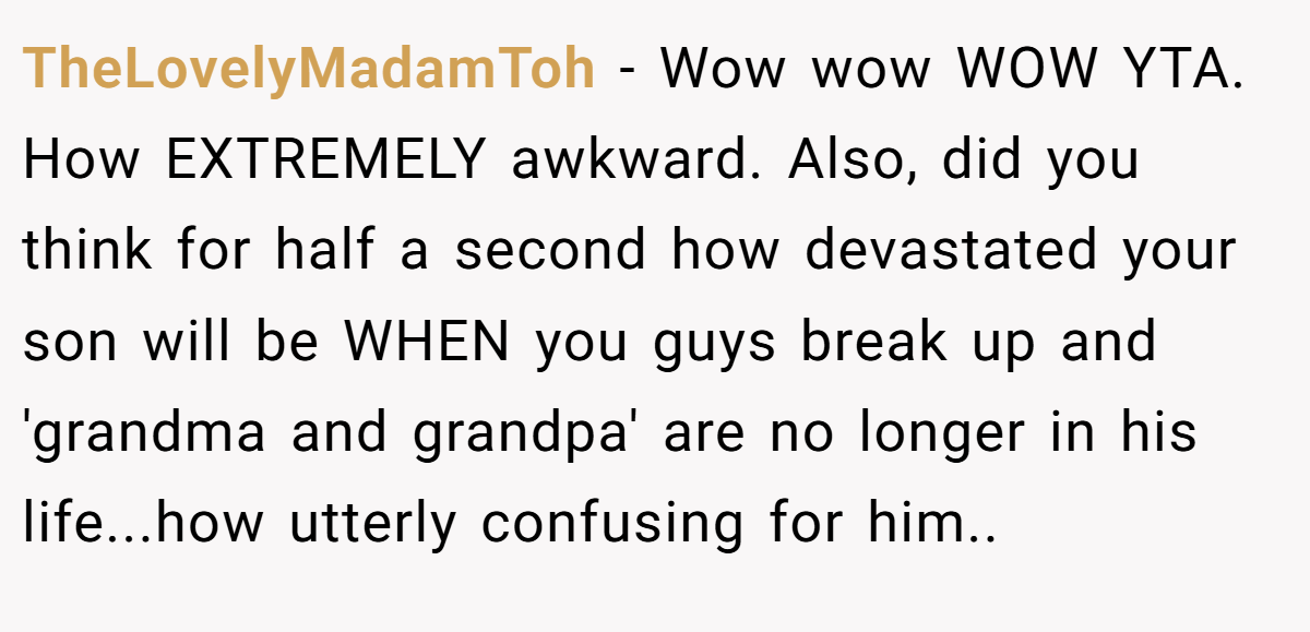 TheLovelyMadamToh − Wow wow WOW YTA. How EXTREMELY awkward. Also, did you think for half a second how devastated your son will be WHEN you guys break up and 'grandma and grandpa' are no longer in his life...how utterly confusing for him..