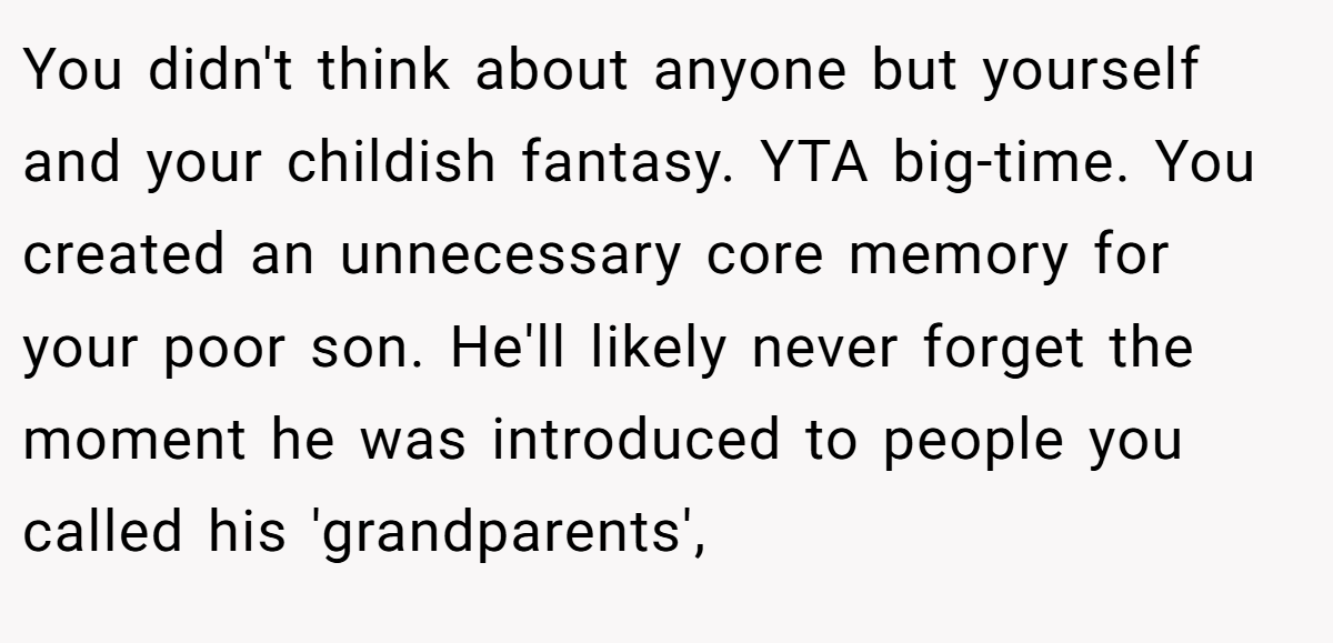 You didn't think about anyone but yourself and your childish fantasy. YTA big-time. You created an unnecessary core memory for your poor son. He'll likely never forget the moment he was introduced to people you called his 'grandparents',