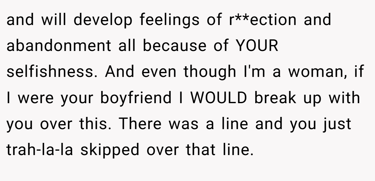 and will develop feelings of r**ection and abandonment all because of YOUR selfishness. And even though I'm a woman, if I were your boyfriend I WOULD break up with you over this. There was a line and you just trah-la-la skipped over that line.
