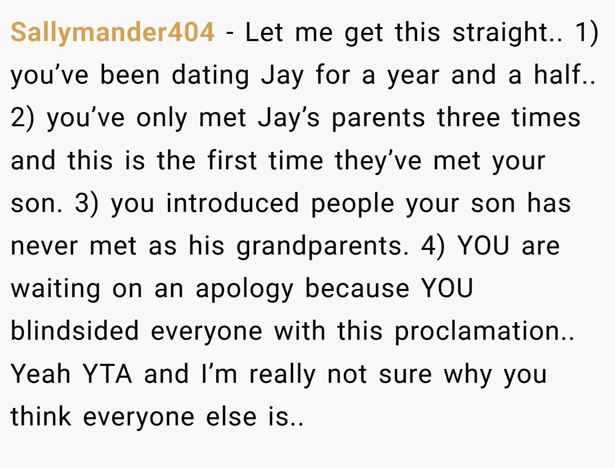 Sallymander404 − Let me get this straight.. 1) you’ve been dating Jay for a year and a half.. 2) you’ve only met Jay’s parents three times and this is the first time they’ve met your son. 3) you introduced people your son has never met as his grandparents. 4) YOU are waiting on an apology because YOU blindsided everyone with this proclamation.. Yeah YTA and I’m really not sure why you think everyone else is..