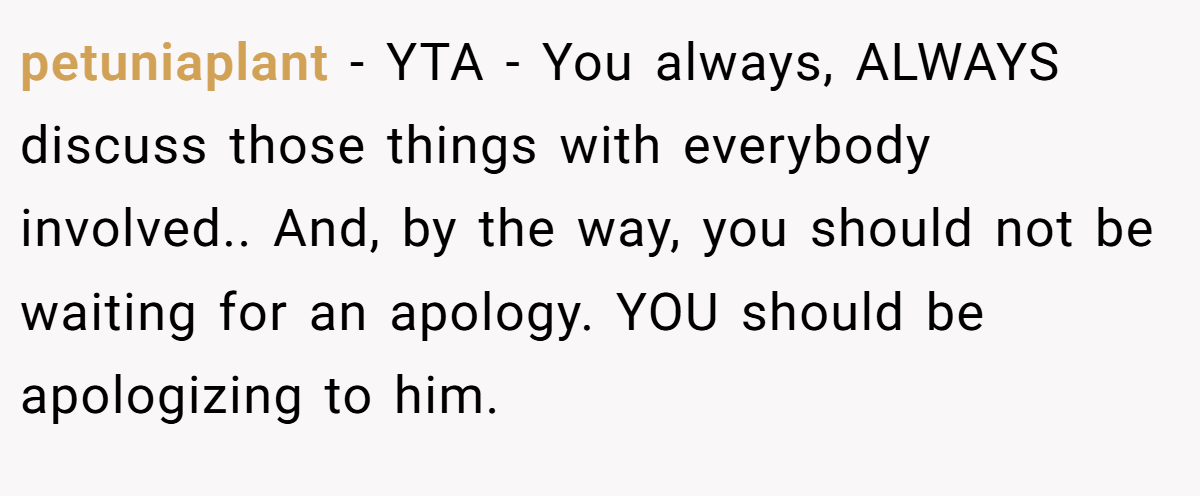 petuniaplant − YTA - You always, ALWAYS discuss those things with everybody involved.. And, by the way, you should not be waiting for an apology. YOU should be apologizing to him.