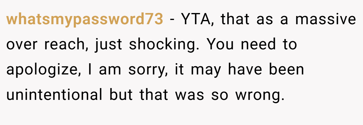 whatsmypassword73 − YTA, that as a massive over reach, just shocking. You need to apologize, I am sorry, it may have been unintentional but that was so wrong.