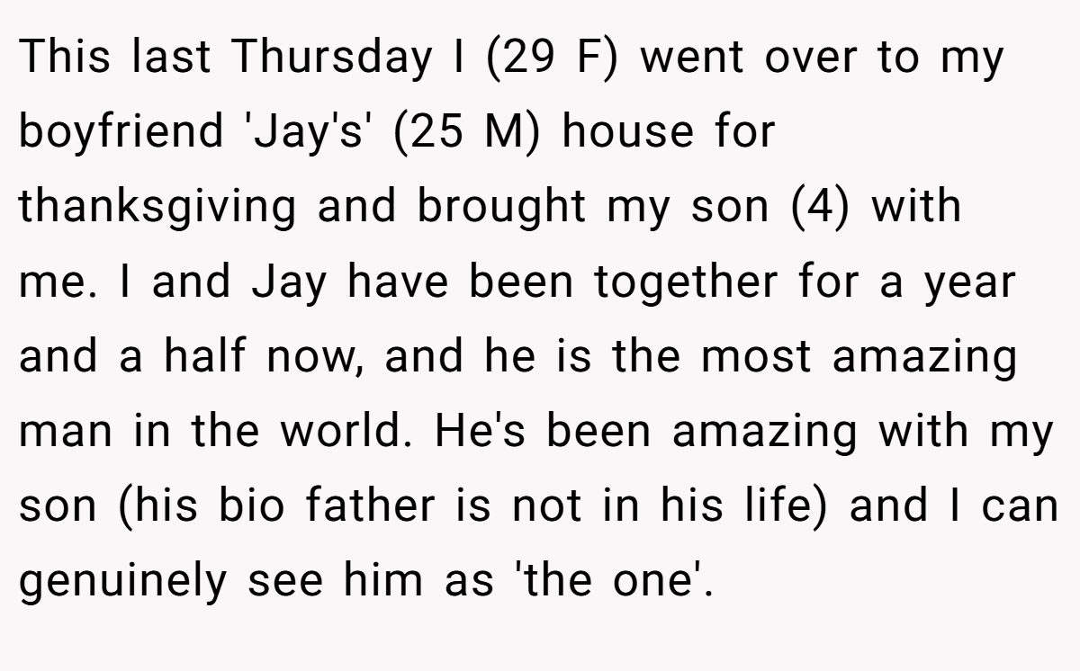 This last Thursday I (29 F) went over to my boyfriend 'Jay's' (25 M) house for thanksgiving and brought my son (4) with me. I and Jay have been together for a year and a half now, and he is the most amazing man in the world. He's been amazing with my son (his bio father is not in his life) and I can genuinely see him as 'the one'.