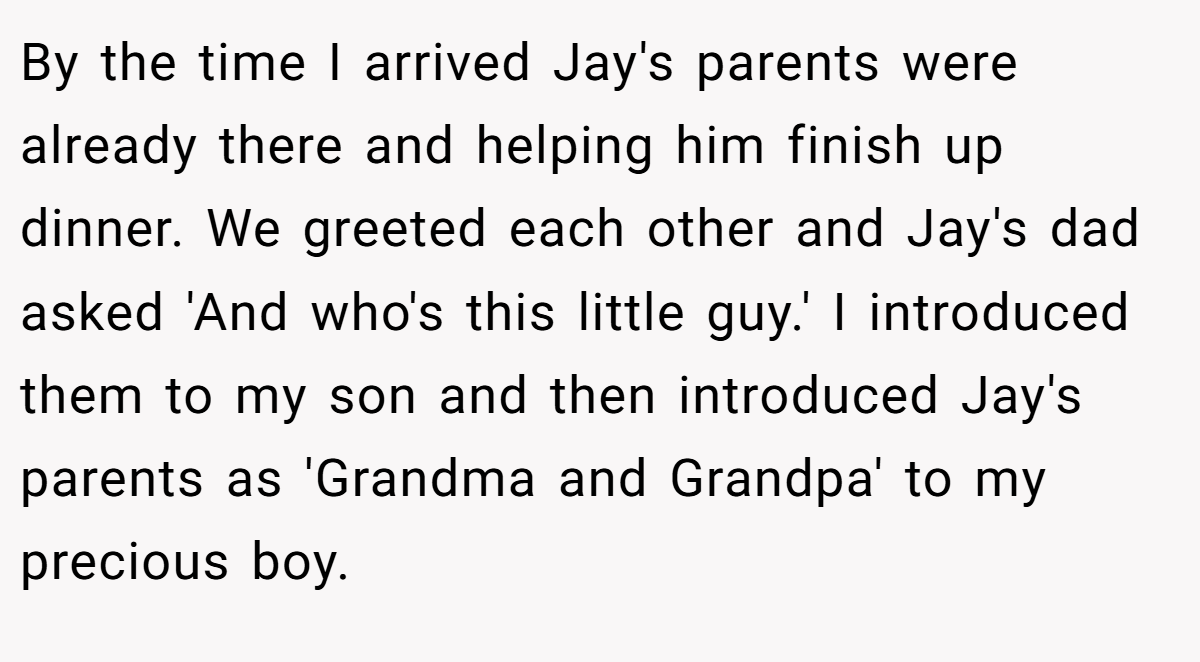 By the time I arrived Jay's parents were already there and helping him finish up dinner. We greeted each other and Jay's dad asked 'And who's this little guy.' I introduced them to my son and then introduced Jay's parents as 'Grandma and Grandpa' to my precious boy.