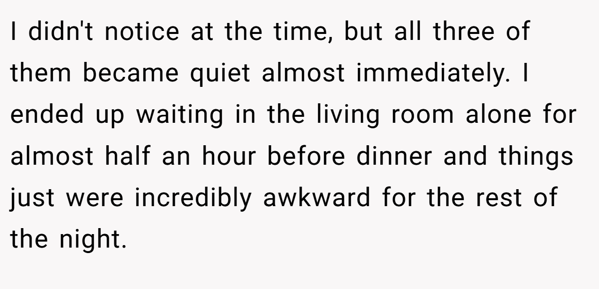 I didn't notice at the time, but all three of them became quiet almost immediately. I ended up waiting in the living room alone for almost half an hour before dinner and things just were incredibly awkward for the rest of the night.