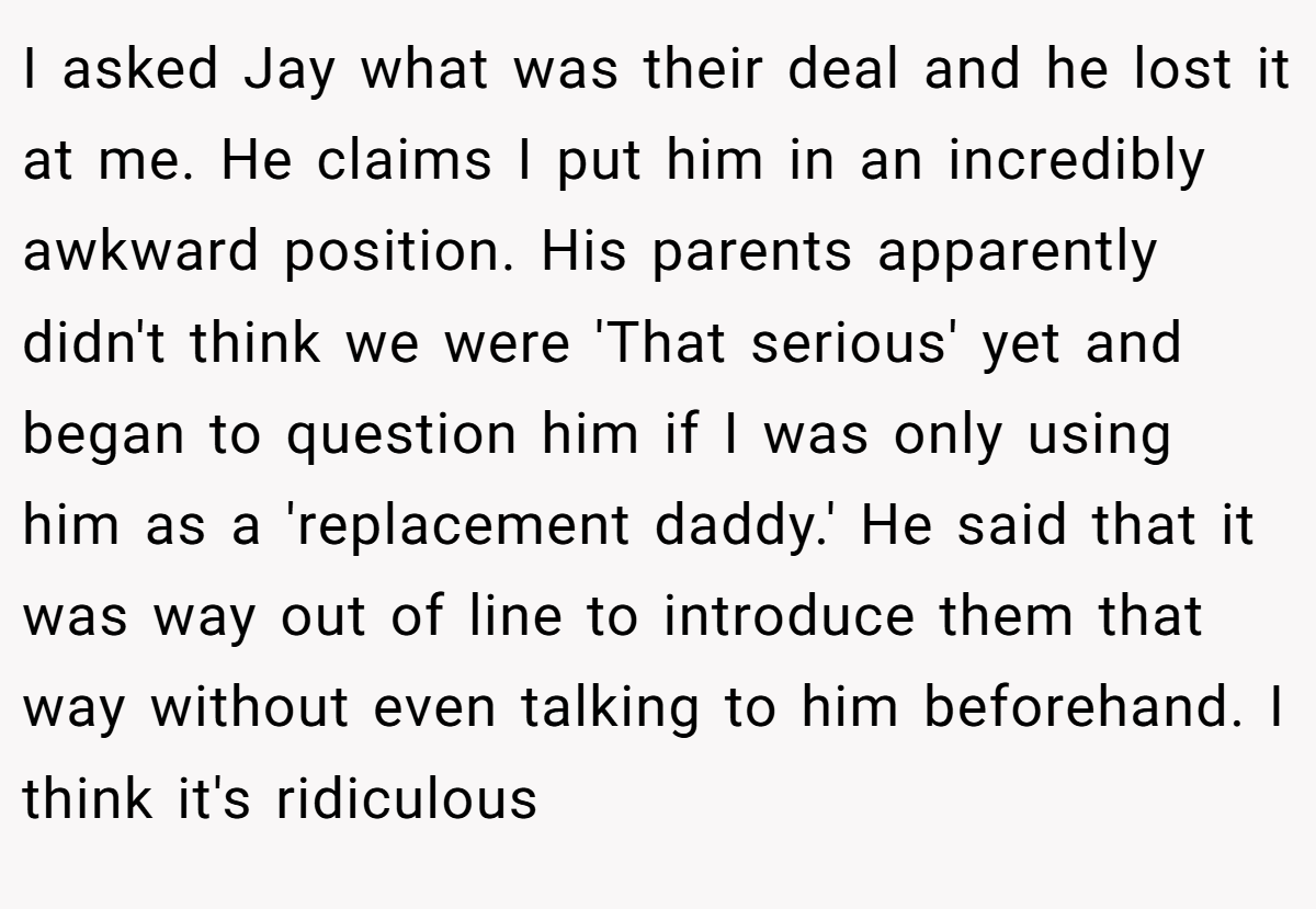 I asked Jay what was their deal and he lost it at me. He claims I put him in an incredibly awkward position. His parents apparently didn't think we were 'That serious' yet and began to question him if I was only using him as a 'replacement daddy.' He said that it was way out of line to introduce them that way without even talking to him beforehand. I think it's ridiculous