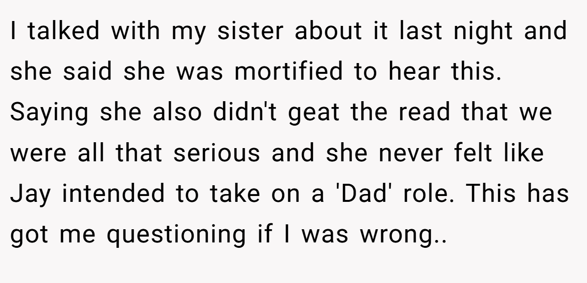 I talked with my sister about it last night and she said she was mortified to hear this. Saying she also didn't geat the read that we were all that serious and she never felt like Jay intended to take on a 'Dad' role. This has got me questioning if I was wrong..
