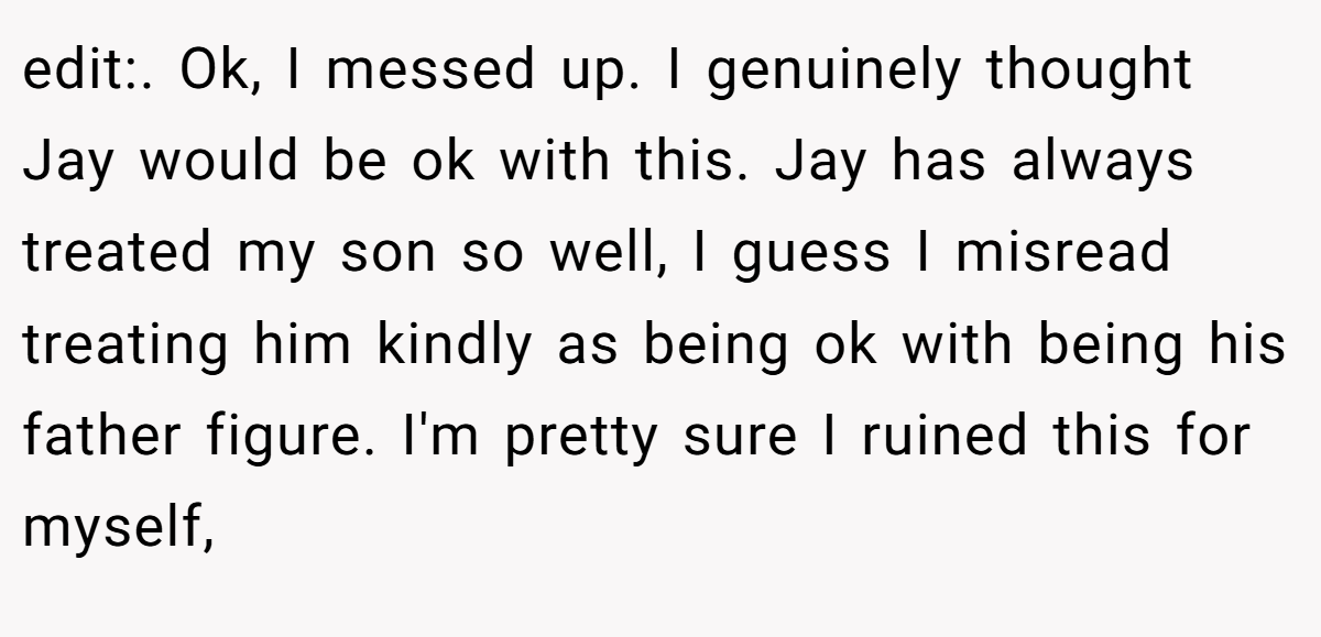 edit:. Ok, I messed up. I genuinely thought Jay would be ok with this. Jay has always treated my son so well, I guess I misread treating him kindly as being ok with being his father figure. I'm pretty sure I ruined this for myself,