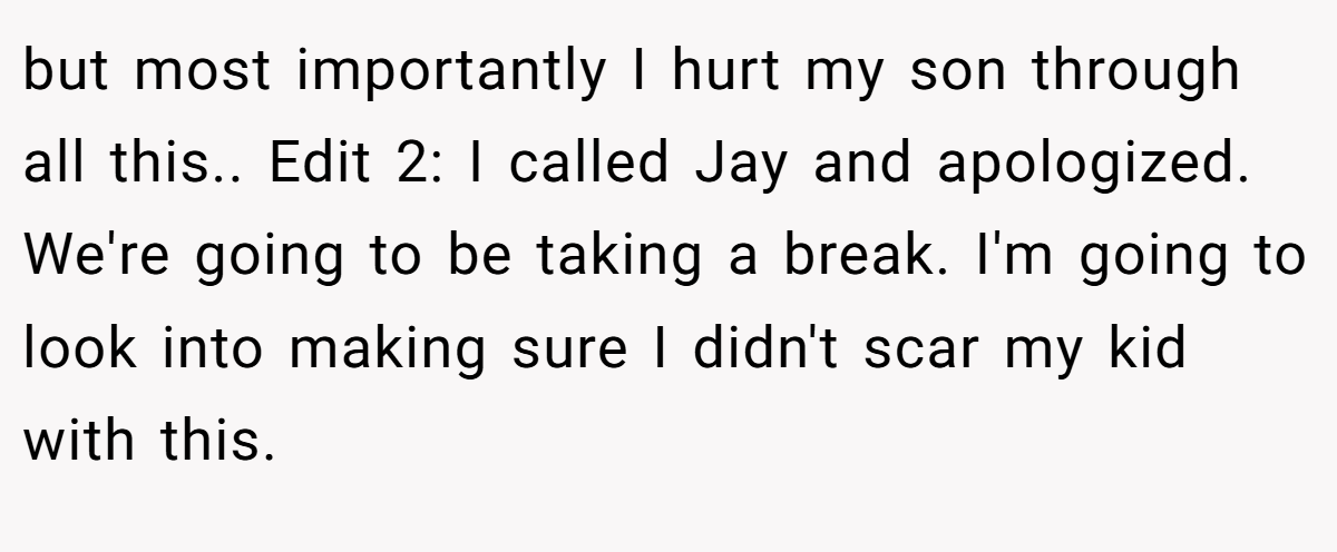 but most importantly I hurt my son through all this.. Edit 2: I called Jay and apologized. We're going to be taking a break. I'm going to look into making sure I didn't scar my kid with this.