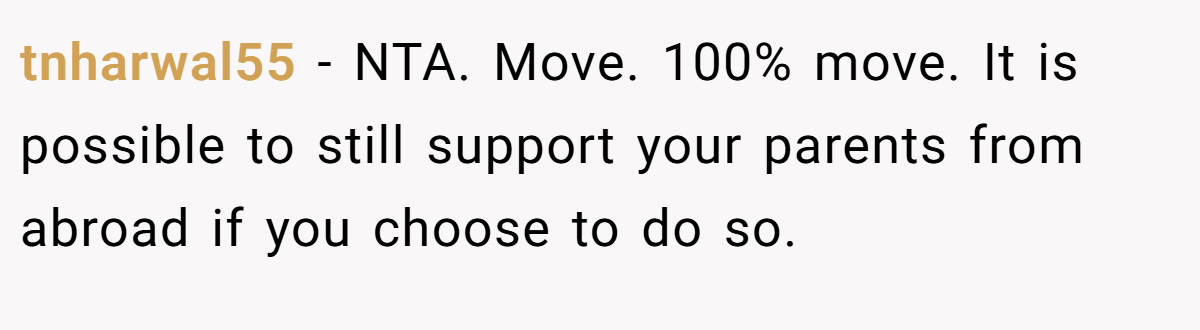 tnharwal55 − NTA. Move. 100% move. It is possible to still support your parents from abroad if you choose to do so.