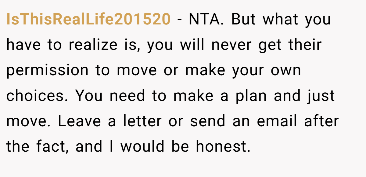IsThisRealLife201520 − NTA. But what you have to realize is, you will never get their permission to move or make your own choices. You need to make a plan and just move. Leave a letter or send an email after the fact, and I would be honest.