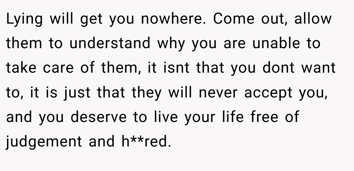 Lying will get you nowhere. Come out, allow them to understand why you are unable to take care of them, it isnt that you dont want to, it is just that they will never accept you, and you deserve to live your life free of judgement and h**red.
