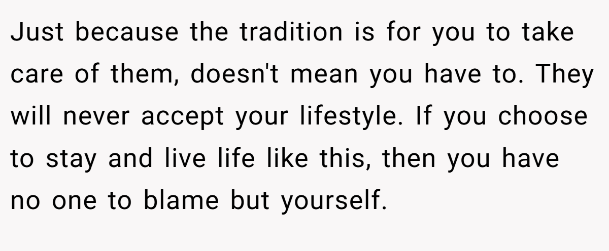 Just because the tradition is for you to take care of them, doesn't mean you have to. They will never accept your lifestyle. If you choose to stay and live life like this, then you have no one to blame but yourself.
