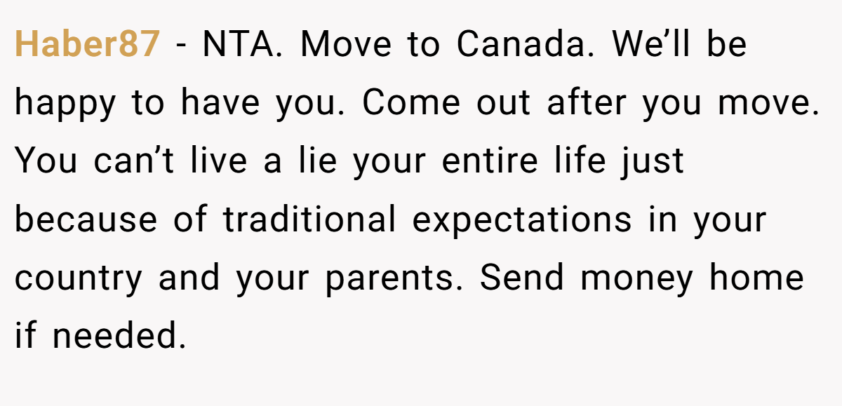 Haber87 − NTA. Move to Canada. We’ll be happy to have you. Come out after you move. You can’t live a lie your entire life just because of traditional expectations in your country and your parents. Send money home if needed.