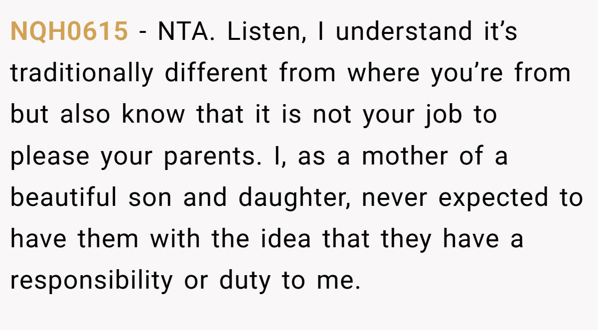 NQH0615 − NTA. Listen, I understand it’s traditionally different from where you’re from but also know that it is not your job to please your parents. I, as a mother of a beautiful son and daughter, never expected to have them with the idea that they have a responsibility or duty to me.