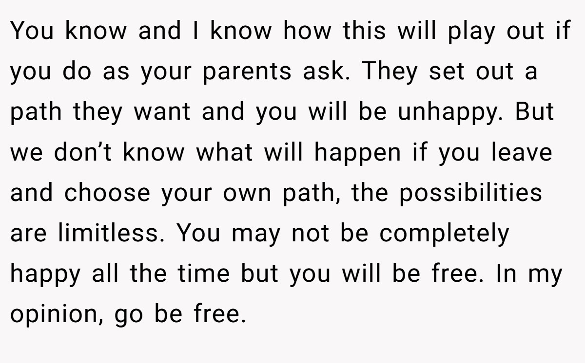 You know and I know how this will play out if you do as your parents ask. They set out a path they want and you will be unhappy. But we don’t know what will happen if you leave and choose your own path, the possibilities are limitless. You may not be completely happy all the time but you will be free. In my opinion, go be free.