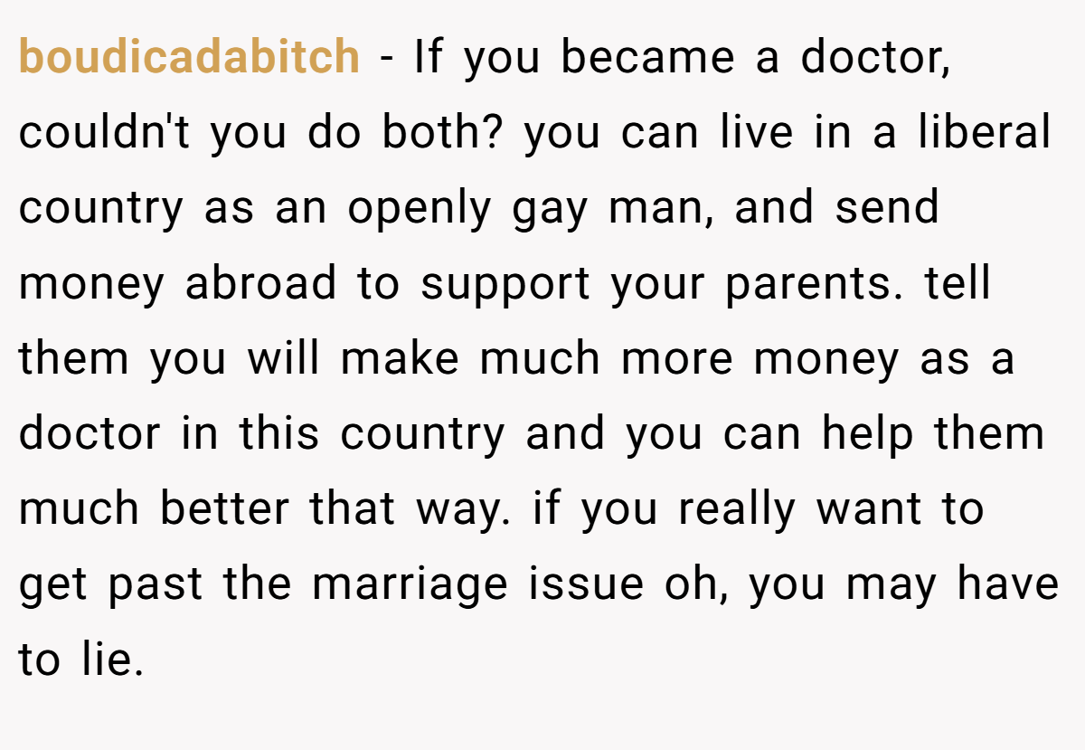 boudicadabitch − If you became a doctor, couldn't you do both? you can live in a liberal country as an openly gay man, and send money abroad to support your parents. tell them you will make much more money as a doctor in this country and you can help them much better that way. if you really want to get past the marriage issue oh, you may have to lie.