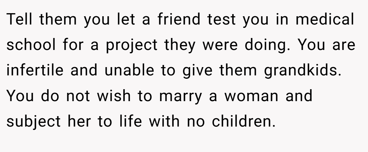 Tell them you let a friend test you in medical school for a project they were doing. You are infertile and unable to give them grandkids. You do not wish to marry a woman and subject her to life with no children.