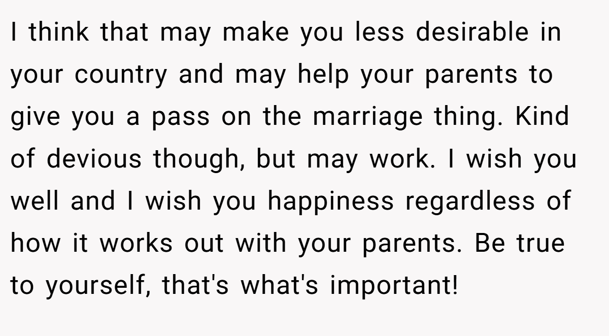 I think that may make you less desirable in your country and may help your parents to give you a pass on the marriage thing. Kind of devious though, but may work. I wish you well and I wish you happiness regardless of how it works out with your parents. Be true to yourself, that's what's important!
