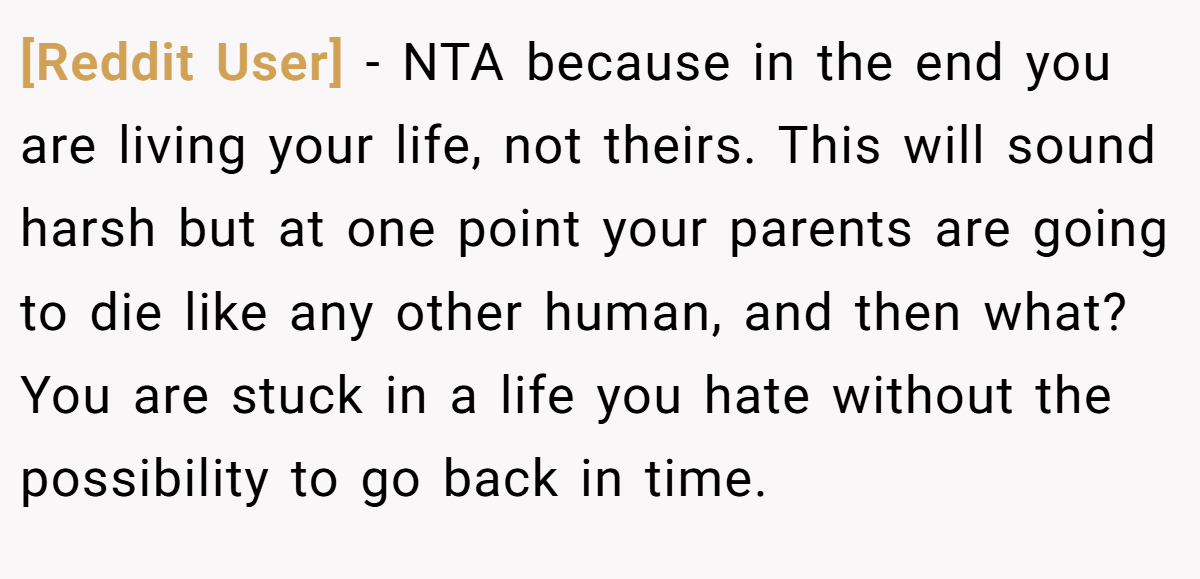 [Reddit User] − NTA because in the end you are living your life, not theirs. This will sound harsh but at one point your parents are going to die like any other human, and then what? You are stuck in a life you hate without the possibility to go back in time.