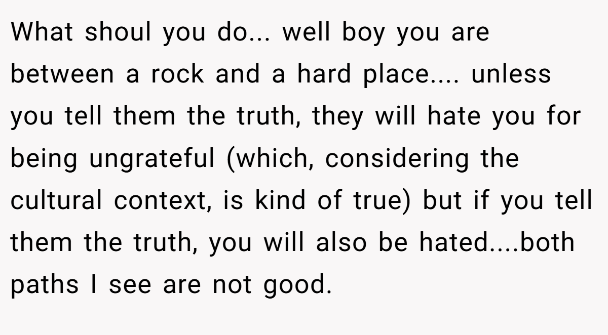 What shoul you do... well boy you are between a rock and a hard place.... unless you tell them the truth, they will hate you for being ungrateful (which, considering the cultural context, is kind of true) but if you tell them the truth, you will also be hated....both paths I see are not good.