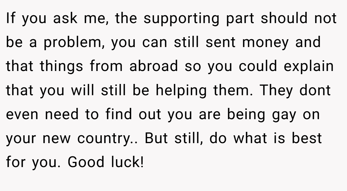 If you ask me, the supporting part should not be a problem, you can still sent money and that things from abroad so you could explain that you will still be helping them. They dont even need to find out you are being gay on your new country.. But still, do what is best for you. Good luck!