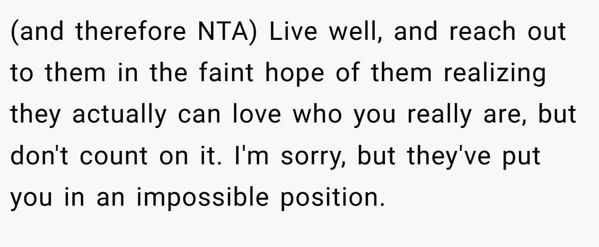 (and therefore NTA) Live well, and reach out to them in the faint hope of them realizing they actually can love who you really are, but don't count on it. I'm sorry, but they've put you in an impossible position.