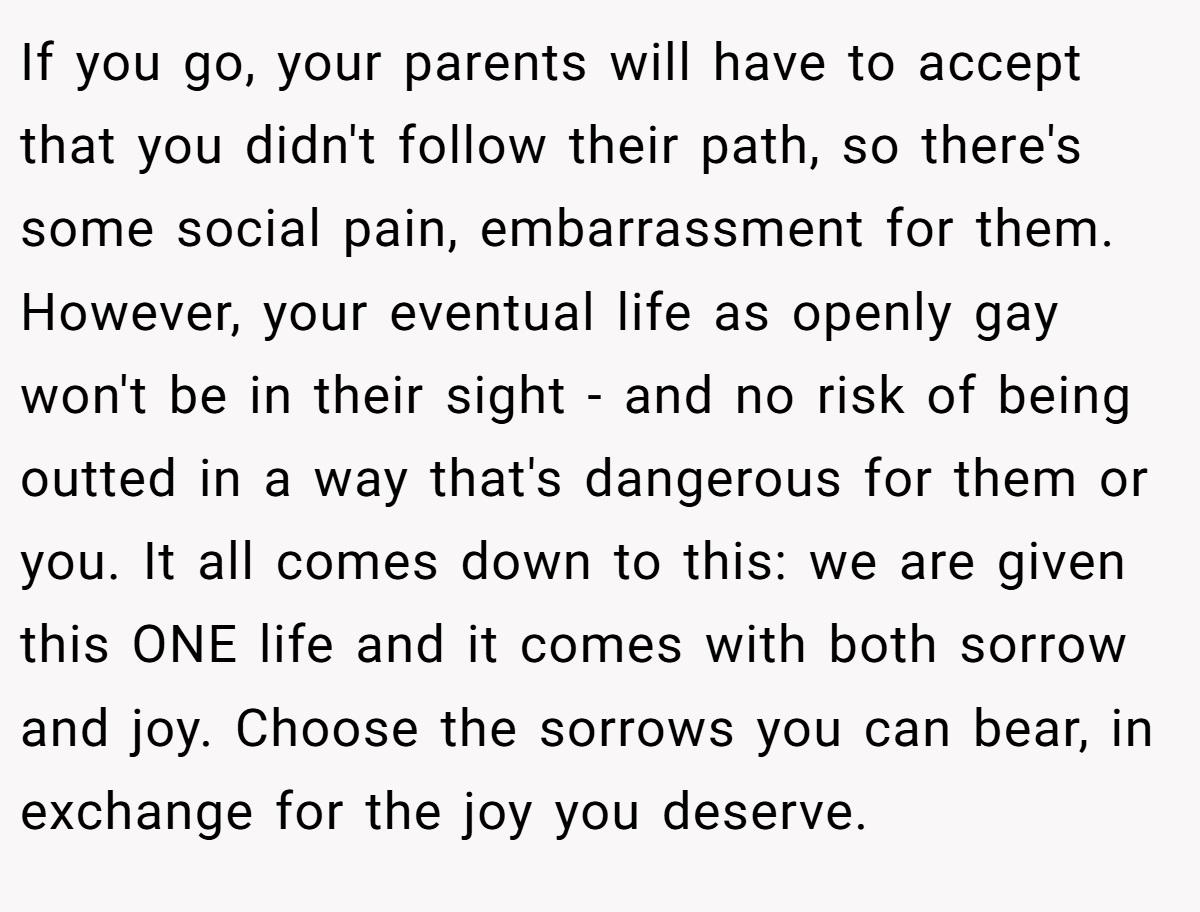 If you go, your parents will have to accept that you didn't follow their path, so there's some social pain, embarrassment for them. However, your eventual life as openly gay won't be in their sight - and no risk of being outted in a way that's dangerous for them or you. It all comes down to this: we are given this ONE life and it comes with both sorrow and joy. Choose the sorrows you can bear, in exchange for the joy you deserve.