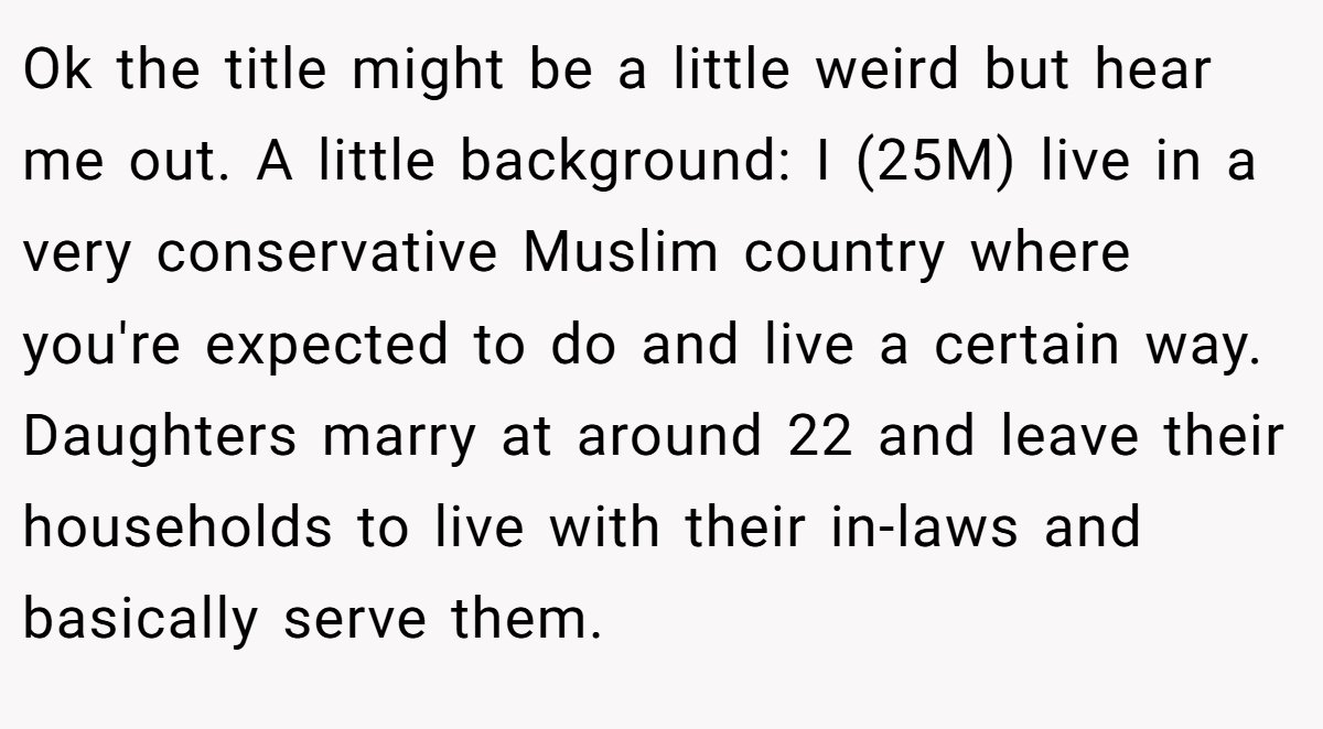 Ok the title might be a little weird but hear me out. A little background: I (25M) live in a very conservative Muslim country where you're expected to do and live a certain way. Daughters marry at around 22 and leave their households to live with their in-laws and basically serve them.