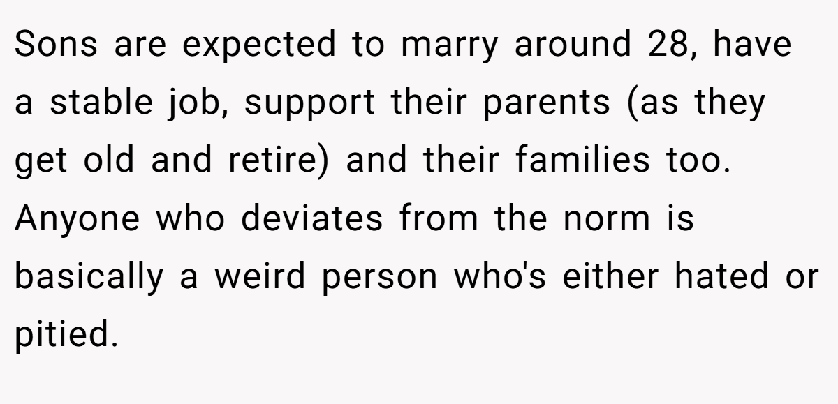 Sons are expected to marry around 28, have a stable job, support their parents (as they get old and retire) and their families too. Anyone who deviates from the norm is basically a weird person who's either hated or pitied.