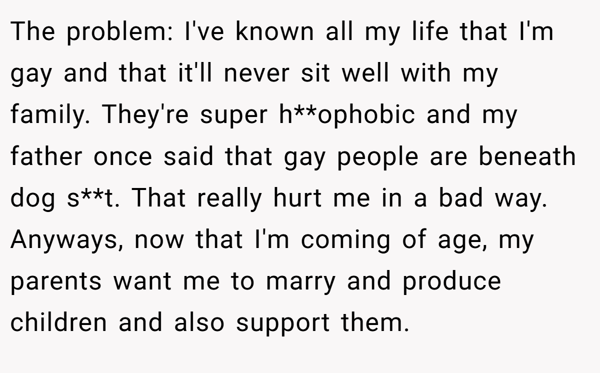 The problem: I've known all my life that I'm gay and that it'll never sit well with my family. They're super h**ophobic and my father once said that gay people are beneath dog s**t. That really hurt me in a bad way. Anyways, now that I'm coming of age, my parents want me to marry and produce children and also support them.