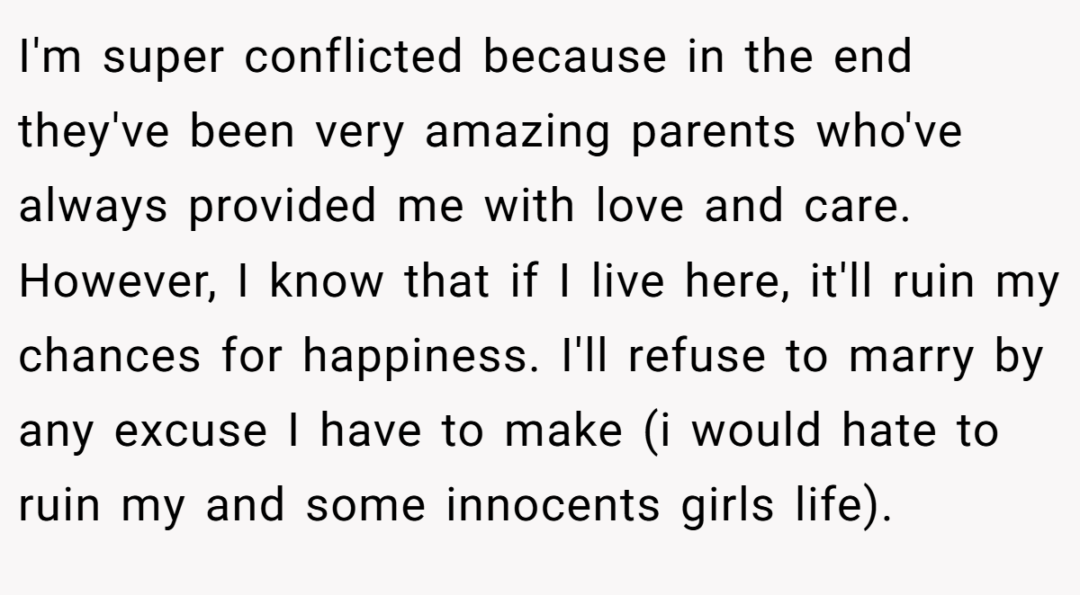 I'm super conflicted because in the end they've been very amazing parents who've always provided me with love and care. However, I know that if I live here, it'll ruin my chances for happiness. I'll refuse to marry by any excuse I have to make (i would hate to ruin my and some innocents girls life).
