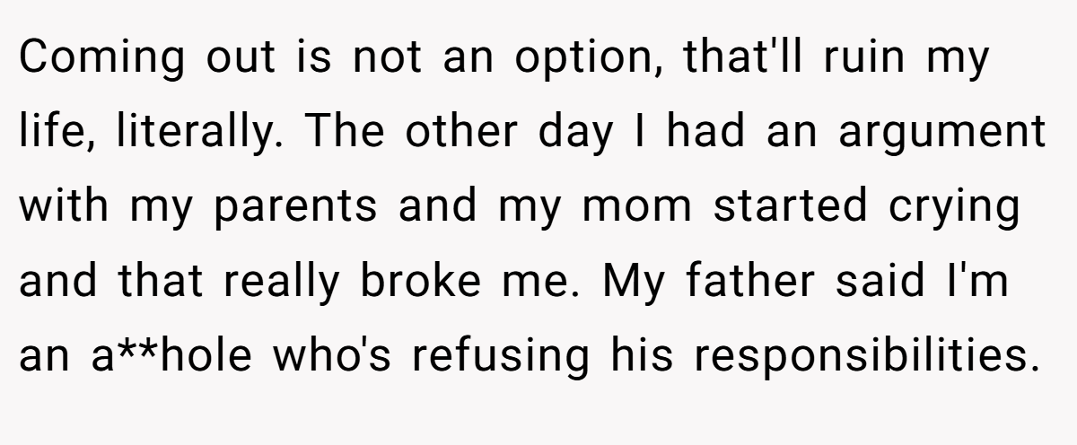 Coming out is not an option, that'll ruin my life, literally. The other day I had an argument with my parents and my mom started crying and that really broke me. My father said I'm an a**hole who's refusing his responsibilities.
