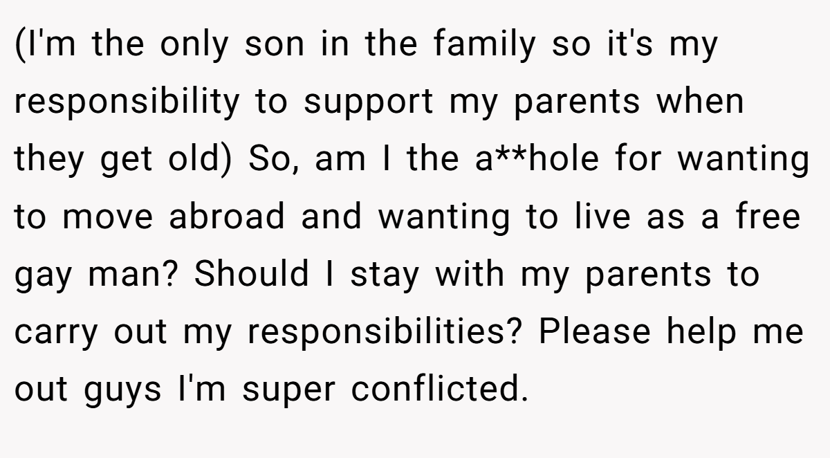 (I'm the only son in the family so it's my responsibility to support my parents when they get old) So, am I the a**hole for wanting to move abroad and wanting to live as a free gay man? Should I stay with my parents to carry out my responsibilities? Please help me out guys I'm super conflicted.