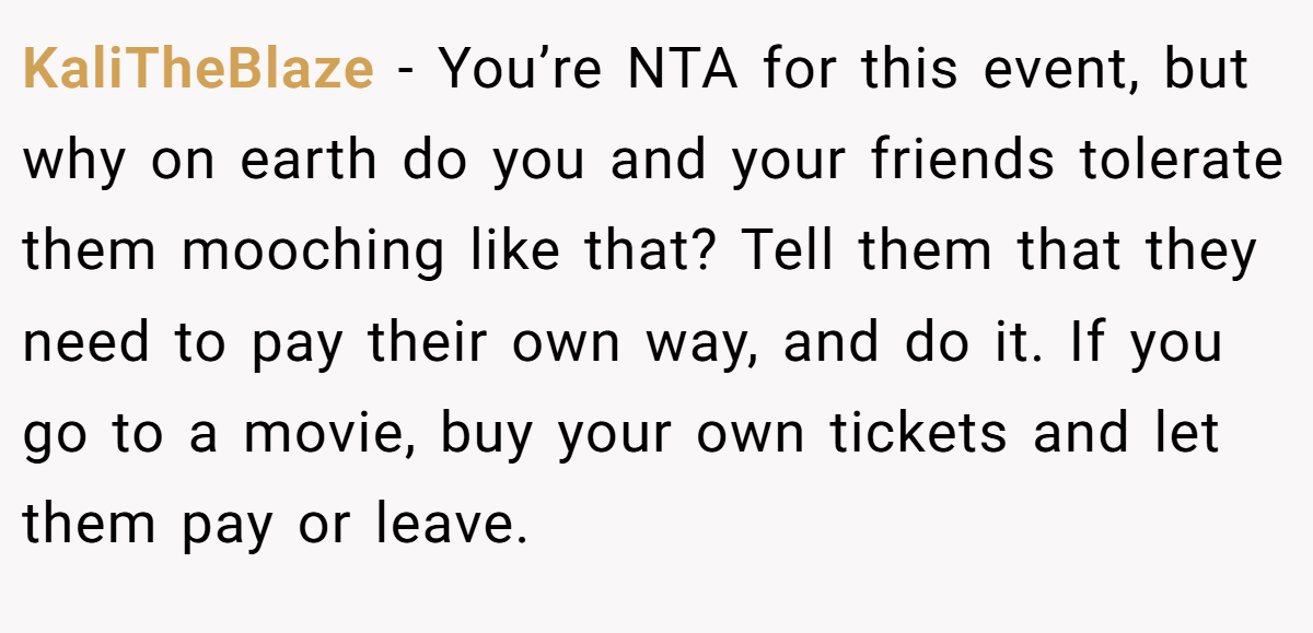 KaliTheBlaze − You’re NTA for this event, but why on earth do you and your friends tolerate them mooching like that? Tell them that they need to pay their own way, and do it. If you go to a movie, buy your own tickets and let them pay or leave.