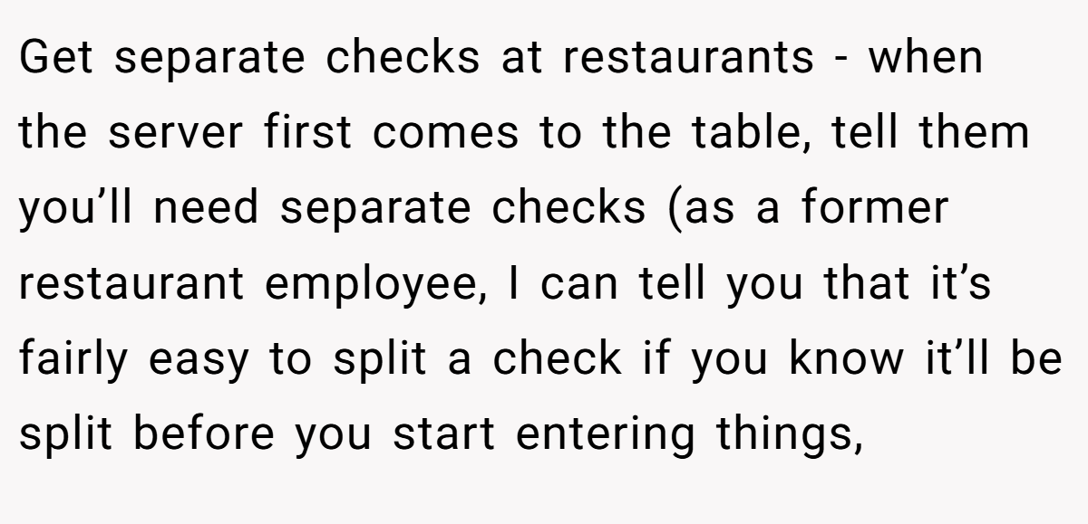 Get separate checks at restaurants - when the server first comes to the table, tell them you’ll need separate checks (as a former restaurant employee, I can tell you that it’s fairly easy to split a check if you know it’ll be split before you start entering things,