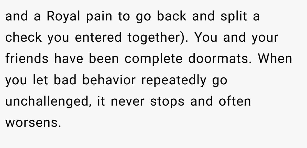 and a Royal pain to go back and split a check you entered together). You and your friends have been complete doormats. When you let bad behavior repeatedly go unchallenged, it never stops and often worsens.