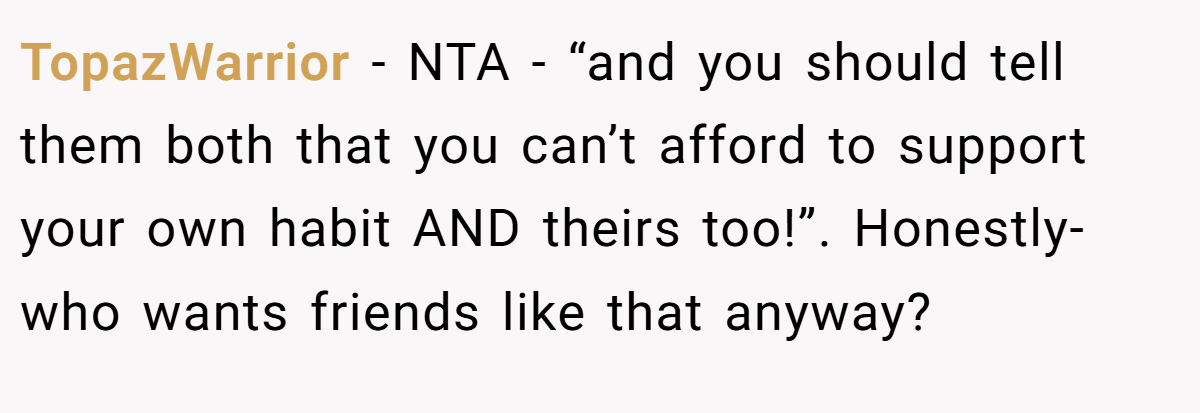 TopazWarrior − NTA - “and you should tell them both that you can’t afford to support your own habit AND theirs too!”. Honestly- who wants friends like that anyway?