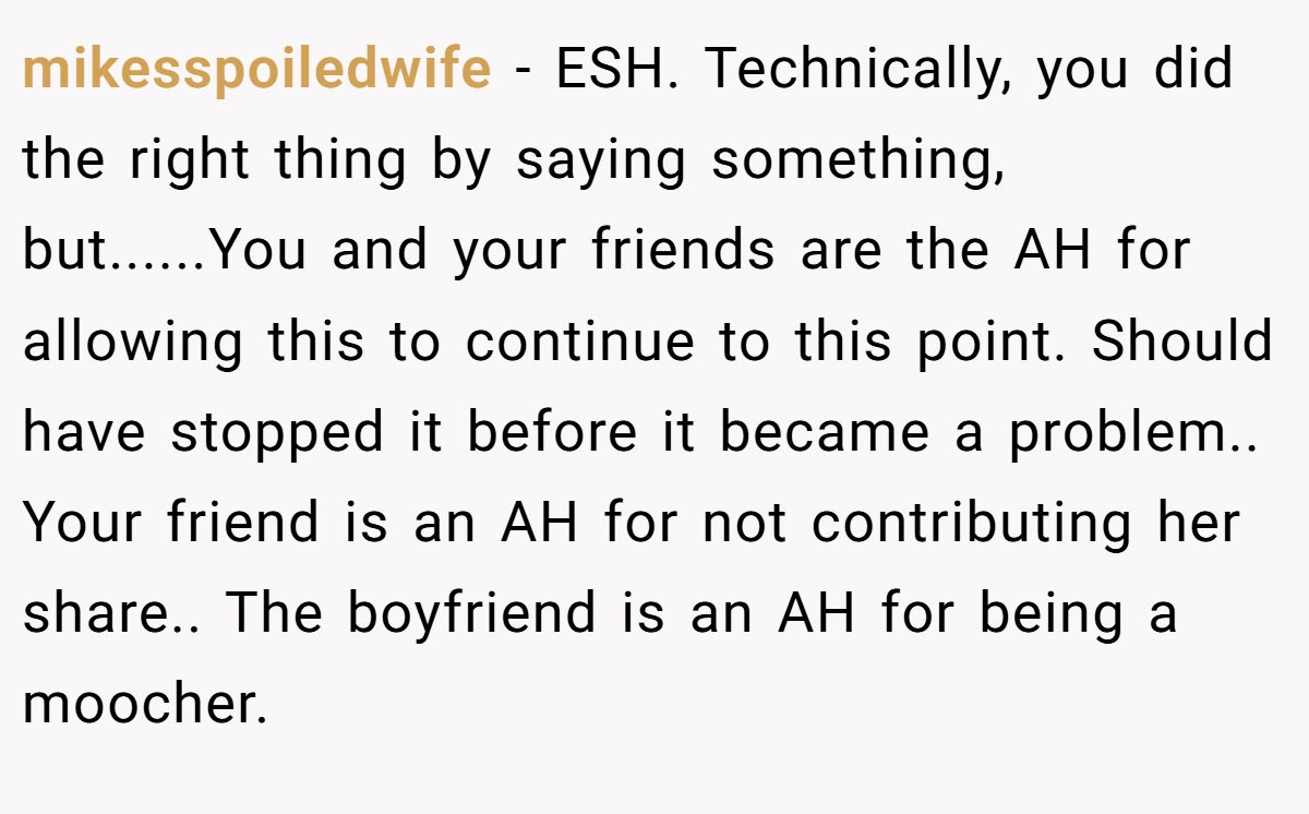 mikesspoiledwife − ESH. Technically, you did the right thing by saying something, but......You and your friends are the AH for allowing this to continue to this point. Should have stopped it before it became a problem.. Your friend is an AH for not contributing her share.. The boyfriend is an AH for being a moocher.