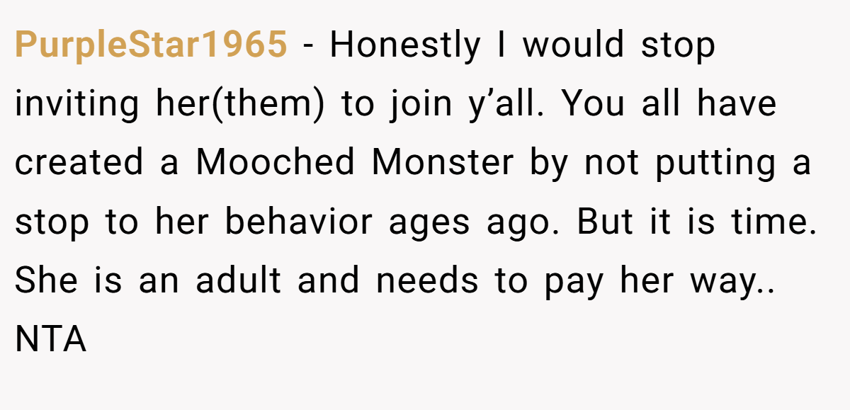 PurpleStar1965 − Honestly I would stop inviting her(them) to join y’all. You all have created a Mooched Monster by not putting a stop to her behavior ages ago. But it is time. She is an adult and needs to pay her way.. NTA