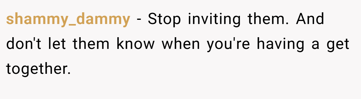 shammy_dammy − Stop inviting them. And don't let them know when you're having a get together.