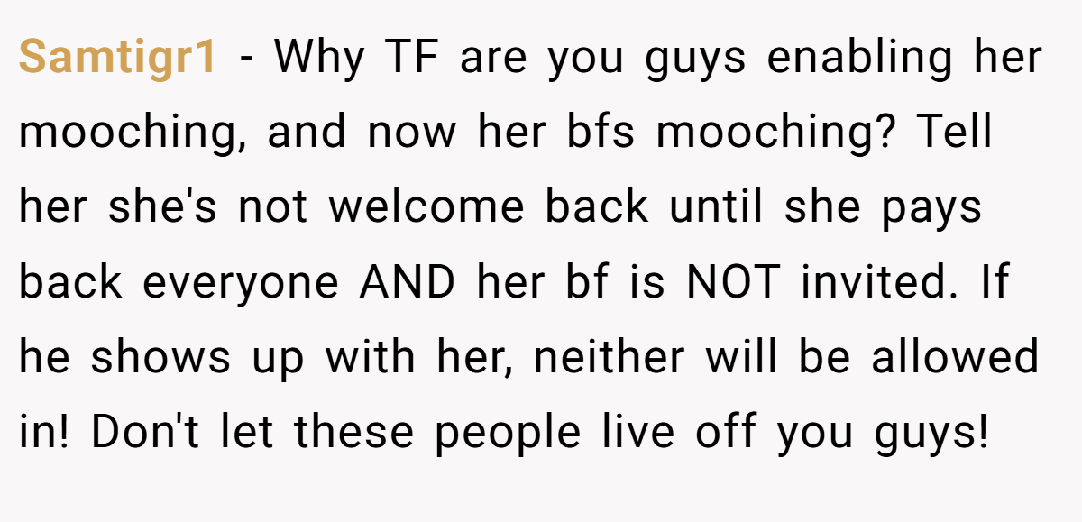 Samtigr1 − Why TF are you guys enabling her mooching, and now her bfs mooching? Tell her she's not welcome back until she pays back everyone AND her bf is NOT invited. If he shows up with her, neither will be allowed in! Don't let these people live off you guys!