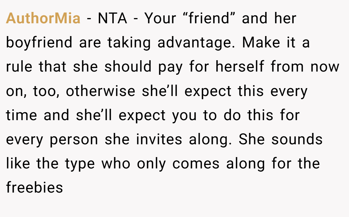 AuthorMia − NTA - Your “friend” and her boyfriend are taking advantage. Make it a rule that she should pay for herself from now on, too, otherwise she’ll expect this every time and she’ll expect you to do this for every person she invites along. She sounds like the type who only comes along for the freebies