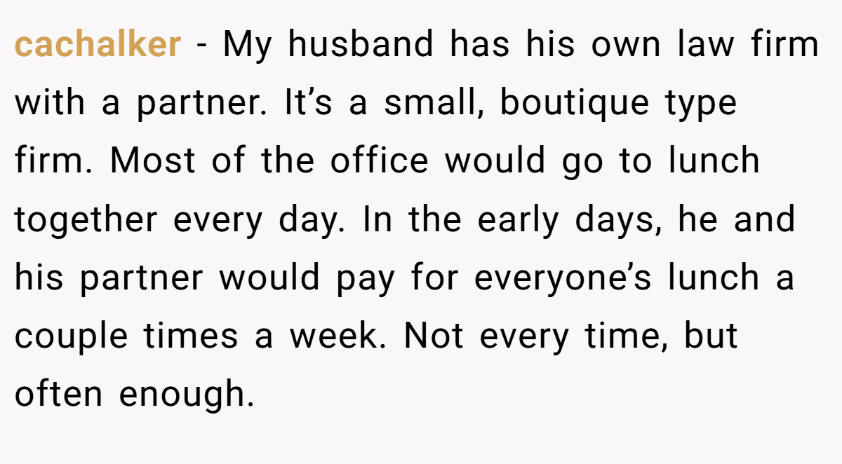 cachalker − My husband has his own law firm with a partner. It’s a small, boutique type firm. Most of the office would go to lunch together every day. In the early days, he and his partner would pay for everyone’s lunch a couple times a week. Not every time, but often enough.