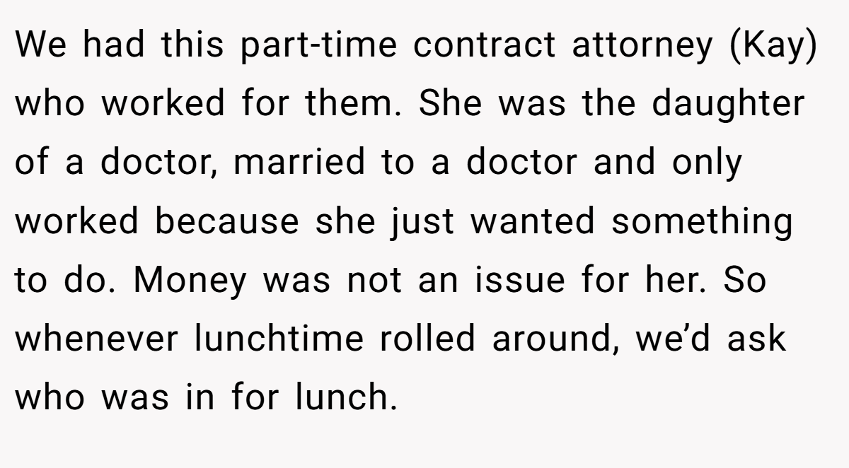 We had this part-time contract attorney (Kay) who worked for them. She was the daughter of a doctor, married to a doctor and only worked because she just wanted something to do. Money was not an issue for her. So whenever lunchtime rolled around, we’d ask who was in for lunch.