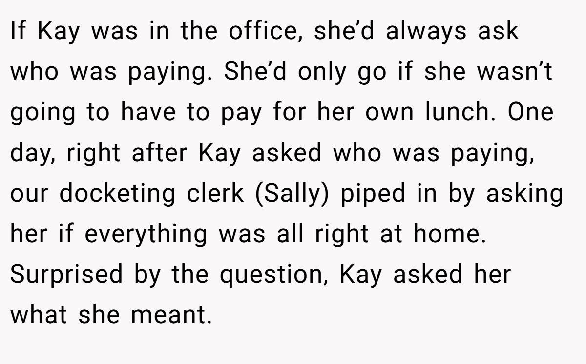 If Kay was in the office, she’d always ask who was paying. She’d only go if she wasn’t going to have to pay for her own lunch. One day, right after Kay asked who was paying, our docketing clerk (Sally) piped in by asking her if everything was all right at home. Surprised by the question, Kay asked her what she meant.