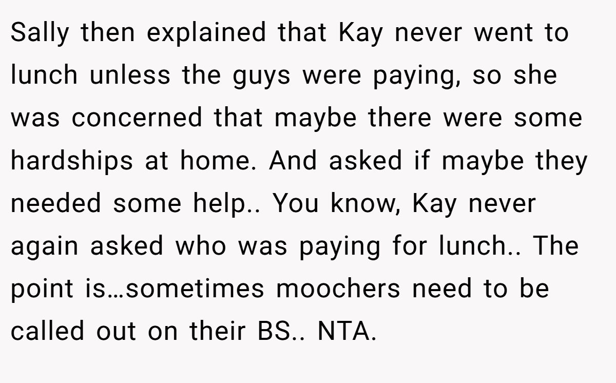 Sally then explained that Kay never went to lunch unless the guys were paying, so she was concerned that maybe there were some hardships at home. And asked if maybe they needed some help.. You know, Kay never again asked who was paying for lunch.. The point is…sometimes moochers need to be called out on their BS.. NTA.