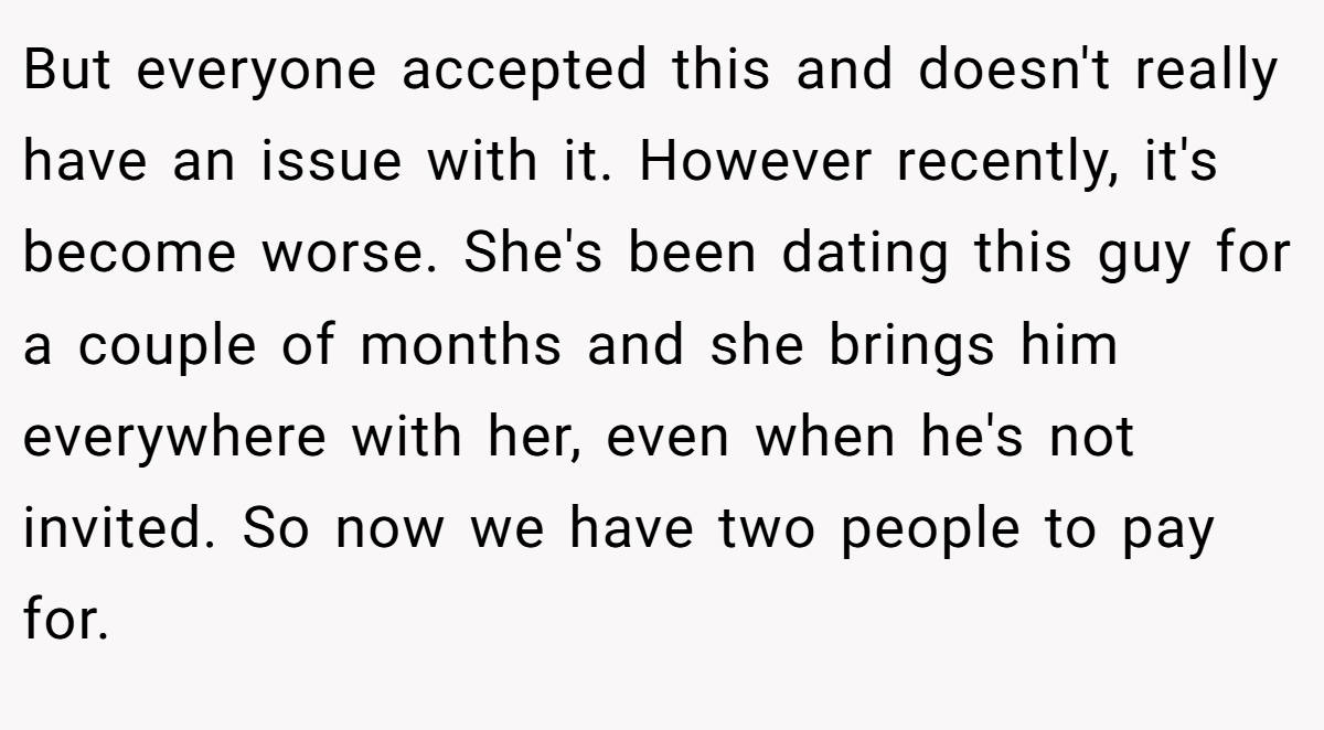 But everyone accepted this and doesn't really have an issue with it. However recently, it's become worse. She's been dating this guy for a couple of months and she brings him everywhere with her, even when he's not invited. So now we have two people to pay for.