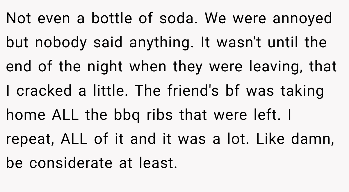 Not even a bottle of soda. We were annoyed but nobody said anything. It wasn't until the end of the night when they were leaving, that I cracked a little. The friend's bf was taking home ALL the bbq ribs that were left. I repeat, ALL of it and it was a lot. Like damn, be considerate at least.